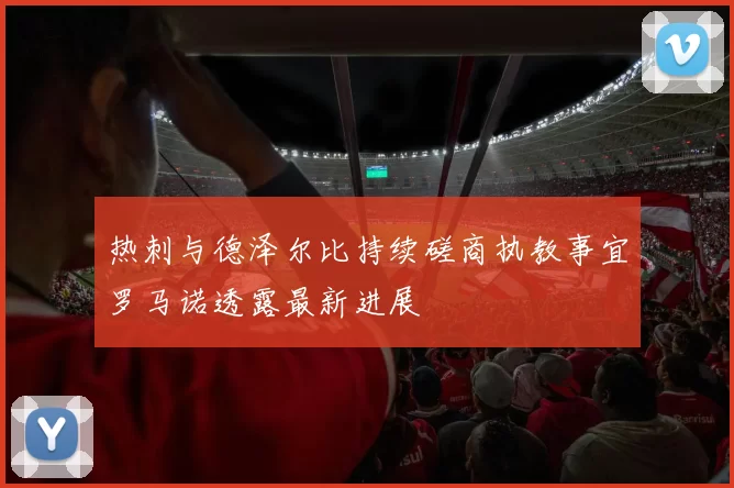 热刺与德泽尔比持续磋商执教事宜罗马诺透露最新进展