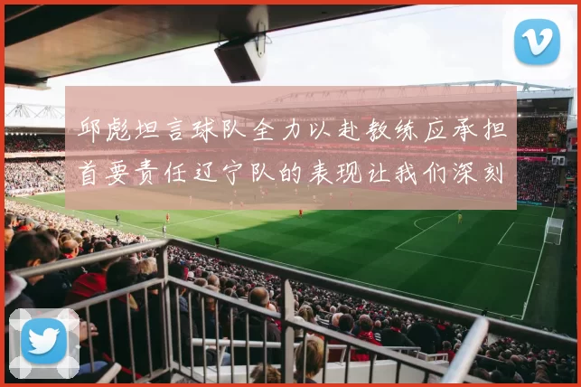 邱彪坦言球队全力以赴教练应承担首要责任辽宁队的表现让我们深刻反思