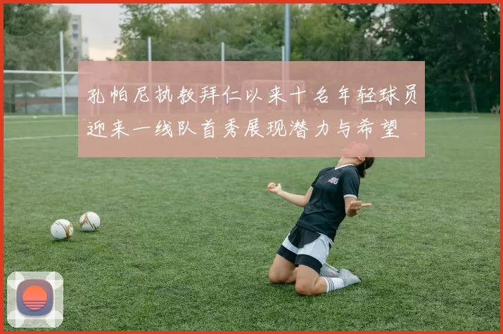 孔帕尼执教拜仁以来十名年轻球员迎来一线队首秀展现潜力与希望