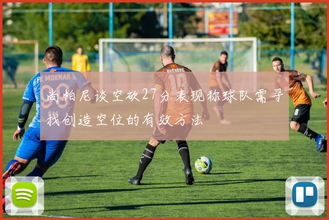 尚帕尼谈空砍27分表现称球队需寻找创造空位的有效方法
