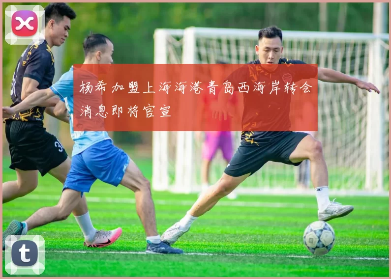 杨希加盟上海海港青岛西海岸转会消息即将官宣