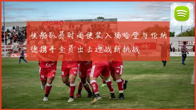 快船队员时尚便装入场哈登与伦纳德携手全员出击迎战新挑战
