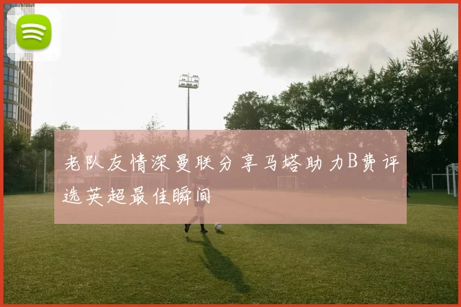 老队友情深曼联分享马塔助力B费评选英超最佳瞬间