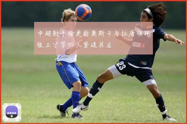 中超射手榜更新奥斯卡与拉唐领跑张玉宁等四人紧追其后