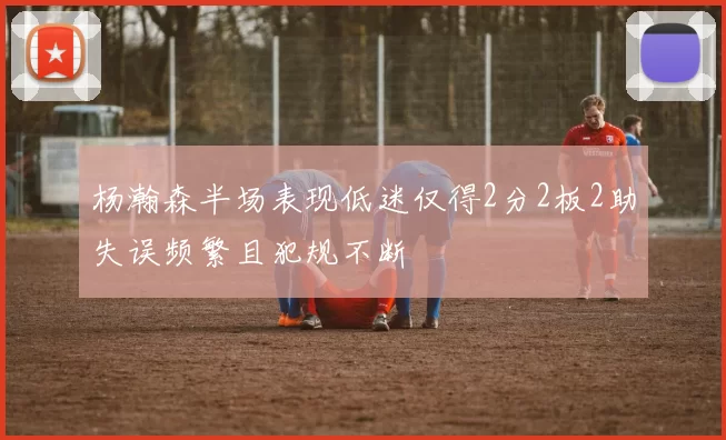 杨瀚森半场表现低迷仅得2分2板2助失误频繁且犯规不断