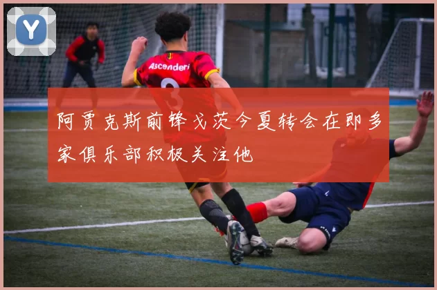 阿贾克斯前锋戈茨今夏转会在即多家俱乐部积极关注他