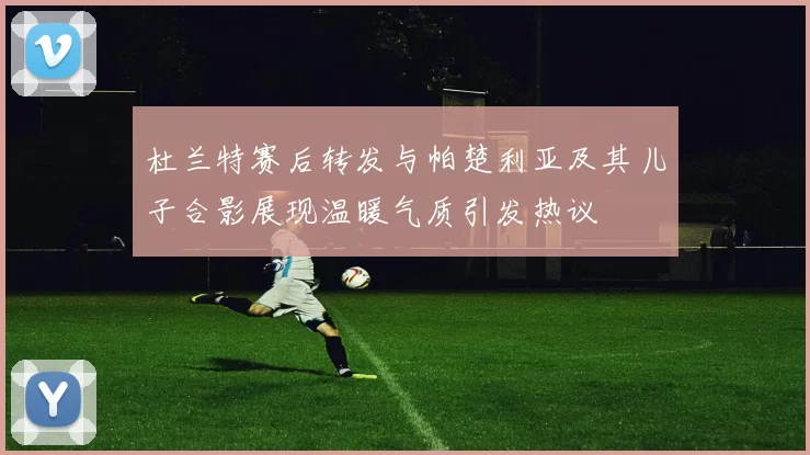 杜兰特赛后转发与帕楚利亚及其儿子合影展现温暖气质引发热议