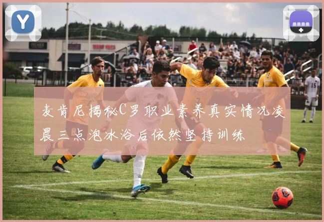 麦肯尼揭秘C罗职业素养真实情况凌晨三点泡冰浴后依然坚持训练