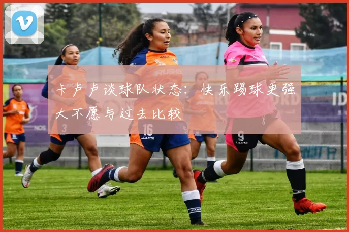 卡卢卢谈球队状态：快乐踢球更强大不愿与过去比较