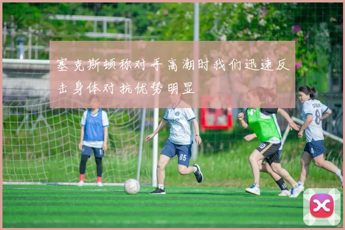 塞克斯顿称对手高潮时我们迅速反击身体对抗优势明显