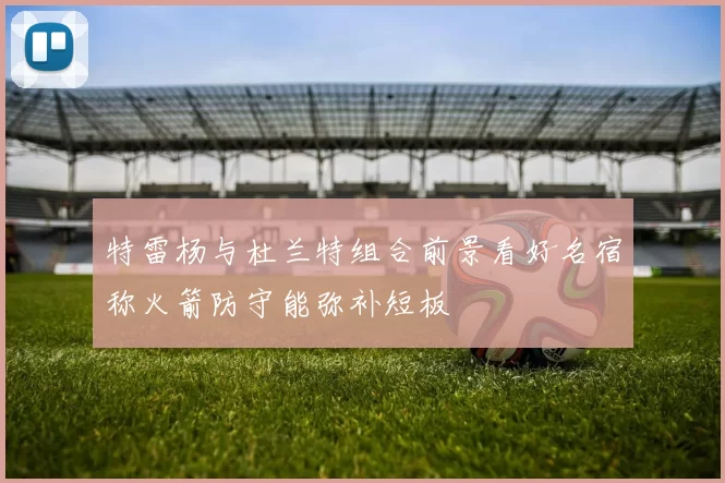特雷杨与杜兰特组合前景看好名宿称火箭防守能弥补短板