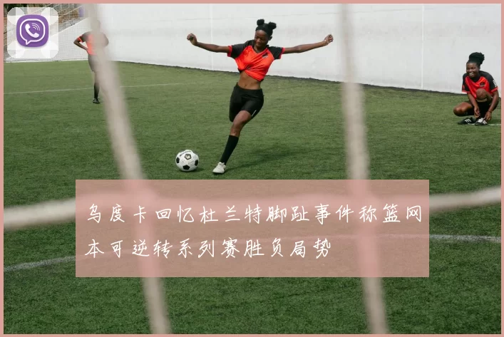乌度卡回忆杜兰特脚趾事件称篮网本可逆转系列赛胜负局势