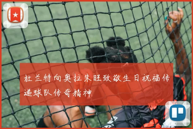 杜兰特向奥拉朱旺致敬生日祝福传递球队传奇精神